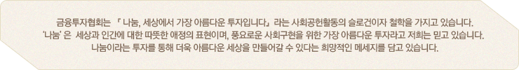 '금융투자협회는 『 나눔, 세상에서 가장 아름다운 투자입니다』라는 사회공헌활동의 슬로건이자 철학을 가지고 있습니다. ‘나눔 ’은  세상과 인간에 대한 따뜻한 애정의 표현이며, 풍요로운 사회구현을 위한 가장 아름다운 투자라고 저희는 믿고 있습니다.   나눔이라는 투자를 통해 더욱 아름다운 세상을 만들어갈 수 있다는 희망적인 메세지를 담고 있습니다. 